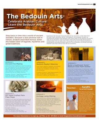 www.tempoplanet.com 7
The Bedouin Arts©
Celebrate Arabian Culture!
Learn the Bedouin Arts!
Experience the lost and treasured skills of our ancestors in this blast from
the past 5 part workshop series. The Bedouin Arts program focuses on
reconnecting students and teachers with nature and on the practice of ancient
skills of our ancestors, how to preserve them and incorporate these lessons
and practices into our daily lives. This program also has a strong emphasis on
sustainability and demonstrates how all of us as members of society can lead
healthier and more natural lives like our ancestors.
Step back in time into a world of ancient
wonders. Discover a lost universe rich in
nature, wisdom and tribal honour. Enter
the hidden door of legends, mysteries and
great traditions.
WORKSHOP 1
Ancient Fire-Making
Learn the oldest method on earth of making
fire. Participants will be harvesting their own
natural materials, processing them and be
learning the secrets on how to craft their
own materials to create an ancient fire
without the use of modern devices.
Duration: 3 hours | Age Requirements: 12+
Cost: Dh 100 per child per hour
Minimum students per workshop: 20
WORKSHOP 2
Bedouin Basket Weaving
Learn basic Bedouin basketry techniques
using only traditional materials. Each
student will complete a basket during
the workshop.
Duration: 6 Hours | Age Requirements: 10+
Cost: Dh 100 per child per hour
Minimum students per workshop: 20
WORKSHOP 3
Build a traditional “Arish”
Bedouin Date Palm Shelter
Learn the fundamentals of traditional Arish
construction, how to harvest date palm tree
branches, and learn about the traditional
rope needed to make an Arish. Students will
construct a large functional and livable Arish
palm hut for outdoor use.
Duration: 1 Days Session (10 hours)
Age Requirements: 8+
Cost: Dh 100 per child per hour
Minimum students per workshop: 20
WORKSHOP 4
DIY Hand Crafted Palm
Fiber Rope
Embark on an age old traditional process of
extracting pure white fibers from date palm
tree leaves and using these very strong
fibers to twist and braid our own pure
traditional rope. Further projects from this
rope will be discussed during class.
Duration: 3 hours
Age Requirements: 10+
Cost: Dh 100 per child per hour
Minimum students per workshop: 20
WORKSHOP 5
Heritage Lamp Making
Be enriched by an astonishing history of
ancient practices used for the making of
portable oil lamps. Each participant for this
workshop will craft and make their own
traditional oil lamp to take home
from natural materials. Traditional lighting
techniques will be included.
Duration: 4 hours
Age Requirements: 8+
Cost: Dh 100 per child per hour
Minimum students per workshop: 20
BrandMoxie’s Director of
Imagination Mike Metzger
is a US born arts and crafts
teacher both practicing
and teaching traditional
earth skills for over 10
years. His skills range
from basket-weaving to
hide-tanning to pottery
to blacksmithing to wood
carving and more. Mike
also has a special love and
fascination with Bedouin
People for whom he
shared a part of his life
with in Oman.
Teacher:
For more information or to sign up, call Mike on 02 491 8624 or email imagination@brandmoxie.com
 