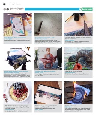 www.tempoplanet.com8
Instafame social media
Good Morning! Let’s be creative today!
@velvetgh0st
Dika Toolkit Illustrator - dikatoolkit@gmail.com
Another dream place (NZ) Have a good day/
night @josephine_drawings
Jo(séphine) 221 months old | Hobbyist |
Blbblosophy | Frenchie , Hard work beats talent
Personal @josephinevaillaud , University of Bath
A healthy breakfast is easier than you think,
now pour over hot water and you have fruity
chocolaty oatmeal
@Vanillacrunnch
lara.zaugg@gmail.com vanillacrunnch.com
‘A goal without a plan is just a wish’
@watercolour_aquarel
Marco Boer Watercolours Member of the
international watercolour society IWS and IWS -
Holland Contact Kik : watercolour_aquarel.
‘The Paper Trail’ Melbourne, Australia.
@fintan_magee
Fintan Magee Info@fintanmagee.com vimeo.
com/147308897
Why focus on the colour of skin when the
universe is full of colours?
Powerful artwork by @corinetiah_art
@arts__gallery
City of my dreams! I want to live there, but now
drawing in progress.
@doll_memories
Ira Comleva For inquires: dusty_doll@mail.ru
www.facebook.com/ ira.comleva
‘Cycle of Life’ Acrylic on canvas
@artisthiltonalves
Artist Hilton Alves ® www.theartofhilton.com
Nothing lasts forever
@Dinotomic
Dino Tomic Working as a full time tattoo artist/
art teacher Check out my Patreon page : www.
patreon.com/dinotomic?ty=h
 