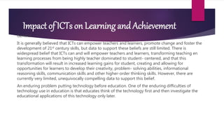 Impact of ICTs on Learning and Achievement
General
It is generally believed that ICTs can empower teachers and learners, promote change and foster the
development of 21st century skills, but data to support these beliefs are still limited. There is
widespread belief that ICTs can and will empower teachers and learners, transforming teaching en
learning processes from being highly teacher dominated to student- centered, and that this
transformation will result in increased learning gains for student, creating and allowing for
opportunities for learners to develop their creativity, problem- solving abilities, informational
reasoning skills, communication skills and other higher-order thinking skills. However, there are
currently very limited, unequivocally compelling data to support this belief.
An enduring problem putting technology before education. One of the enduring difficulties of
technology use in education is that educates think of the technology first and then investigate the
educational applications of this technology only later.
 