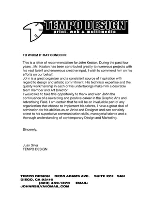 TO WHOM IT MAY CONCERN:
This is a letter of recommendation for John Keaton. During the past four
years , Mr. Keaton has been contributed greatly to numerous projects with
his vast talent and enormous creative input. I wish to commend him on his
efforts on our behalf.
John is a great organizer and a consistent source of inspiration with
regard to design and artistic commitment. His technical expertise and the
quality workmanship in each of his undertakings make him a desirable
team member and Art Director.
I would like to take this opportunity to thank and wish John the
continuance of a rewarding and positive career in the Graphic Arts and
Advertising Field. I am certain that he will be an invaluable part of any
organization that choose to implement his talents. I have a great deal of
admiration for his abilities as an Artist and Designer and can certainly
attest to his superlative communication skills, managerial talents and a
thorough understanding of contemporary Design and Marketing.
Sincerely,
Juan Silva
TEMPO DESIGN
TEMPO DESIGN 3200 ADAMS AVE. SUITE 201 SAN
DIEGO, CA 92116
(323) 459-1370 EMAIL:
JOHNRSILVA@GMAIL.COM
 