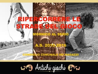 RIPERCORRERE LE
STRADE DEL GIOCO
MORNICO AL SERIO
A.S. 2015-2016
CONSIGLIO COMUNALE DEI RAGAZZI
 