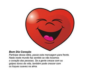 Bom Dia Coração Participe dessa idéia, passe esta mensagem para frente.  Nada neste mundo faz sentido se não tocamos  o coração das pessoas. Se a gente cresce com os  golpes duros da vida, também pode crescer com  os toques suaves na alma.  