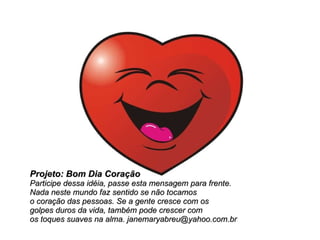 Projeto: Bom Dia Coração Participe dessa idéia, passe esta mensagem para frente.  Nada neste mundo faz sentido se não tocamos  o coração das pessoas. Se a gente cresce com os  golpes duros da vida, também pode crescer com  os toques suaves na alma. janemaryabreu@yahoo.com.br 
