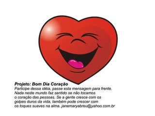 Projeto: Bom Dia Coração Participe dessa idéia, passe esta mensagem para frente.  Nada neste mundo faz sentido se não tocamos  o coração das pessoas. Se a gente cresce com os  golpes duros da vida, também pode crescer com  os toques suaves na alma. janemaryabreu@yahoo.com.br 