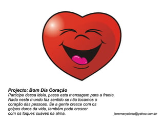 Projecto: Bom Dia Coração Participe dessa ideia, passe esta mensagem para a frente.  Nada neste mundo faz sentido se não tocamos o  coração das pessoas. Se a gente cresce com os  golpes duros da vida, também pode crescer com os toques suaves na alma.  [email_address] 