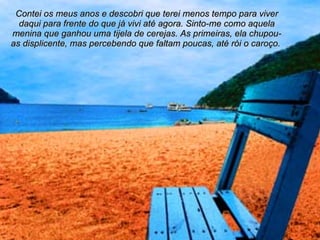 Contei os meus anos e descobri que terei menos tempo para viver daqui para frente do que já vivi até agora. Sinto-me como aquela menina que ganhou uma tijela de cerejas. As primeiras, ela chupou-as displicente, mas percebendo que faltam poucas, até rói o caroço.   