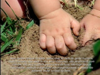 Sem muitas cerejas na tijela, quero viver ao lado de gente humana, muito humana; que sabe rir dos seus tropeções, não se encanta com triunfos, não se considera eleita antes da hora, não foge da sua mortalidade, defende a dignidade dos marginalizados, e deseja tão somente andar ao lado do Bem.   