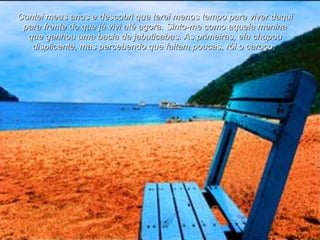 Contei meus anos e descobri que terei menos tempo para viver daqui para frente do que já vivi até agora. Sinto-me como aquela menina que ganhou uma bacia de jabuticabas. As primeiras, ela chupou displicente, mas percebendo que faltam poucas, rói o caroço.  