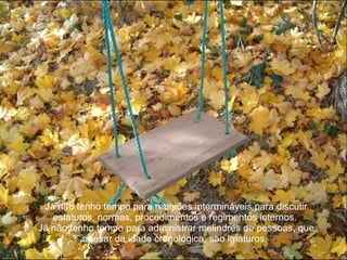 Já não tenho tempo para reuniões intermináveis para discutir estatutos, normas, procedimentos e regimentos internos.  Já não tenho tempo para administrar melindres de pessoas, que apesar da idade cronológica, são imaturos.  