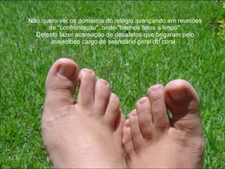 Não quero ver os ponteiros do relógio avançando em reuniões de "confrontação", onde "tiramos fatos a limpo". Detesto fazer acareação de desafetos que brigaram pelo majestoso cargo de secretário geral do coral.  