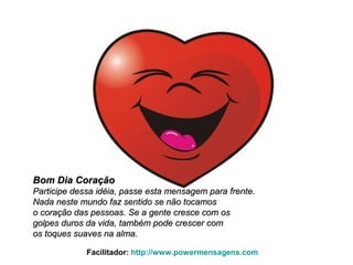Bom Dia CoraçãoBom Dia Coração
Participe dessa idéia, passe esta mensagem para frente.Participe dessa idéia, passe esta mensagem para frente.
Nada neste mundo faz sentido se não tocamosNada neste mundo faz sentido se não tocamos
o coração das pessoas. Se a gente cresce com oso coração das pessoas. Se a gente cresce com os
golpes duros da vida, também pode crescer comgolpes duros da vida, também pode crescer com
os toques suaves na alma.os toques suaves na alma.
Facilitador: http://www.powermensagens.com
 