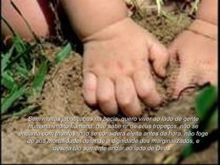 Sem muitas jabuticabas na bacia, quero viver ao lado de genteSem muitas jabuticabas na bacia, quero viver ao lado de gente
humana, muito humana; que sabe rir de seus tropeços, não sehumana, muito humana; que sabe rir de seus tropeços, não se
encanta com triunfos, não se considera eleita antes da hora, não fogeencanta com triunfos, não se considera eleita antes da hora, não foge
de sua mortalidade, defende a dignidade dos marginalizados, ede sua mortalidade, defende a dignidade dos marginalizados, e
deseja tão somente andar ao lado de Deus.deseja tão somente andar ao lado de Deus.
 
