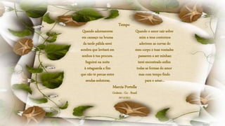 Quando adormeceres
em cansaço na bruma
da tarde pálida serei
sombra que levitará em
sonhos à tua procura.
Seguirei na noite
à retaguarda a fim
que não te percas entre
sendas sedutoras.
Quando o amor cair sobre
mim e teus contornos
aderirem as curvas do
meu corpo e tuas vontades
passarem a ser minhas;
terei encontrado enfim
todas as formas do amor
mas com tempo findo
para o amar...
Tempo
Marcia Portella
Goiânia - Go - Brasil
29/12/2011
 