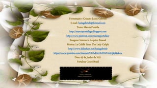 Formatação e Criação: Luzia Gabriele
E-mail: luziagabriele@hotmail.com
Texto: Marcia Portella
http://marciaportellago.blogspot.com
http://www.pinterest.com/marciaportella4/
Imagens: Internet e Arquivo Pessoal
Música: La Califfa From The Lady Caliph
http://www.slideshare.net/luziagabriele
https://www.youtube.com/channel/UCAdCeCGHGTxtxQskjl4zkow
Data: 05 de Junho de 2021
Fortaleza-Ceará-Brasil
 