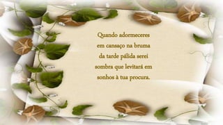 Quando adormeceres
em cansaço na bruma
da tarde pálida serei
sombra que levitará em
sonhos à tua procura.
 