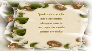 Quando o amor cair sobre
mim e teus contornos
aderirem as curvas do
meu corpo e tuas vontades
passarem a ser minhas;
 