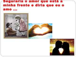 Seguraria o amor que está a
minha frente e diria que eu o
amo ...
 