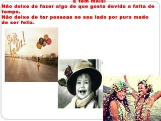 E tem mais:
Não deixe de fazer algo de que gosta devido a falta de
tempo.
Não deixe de ter pessoas ao seu lado por puro medo
de ser feliz.
 