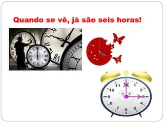 Quando se vê, já são seis horas!
 
