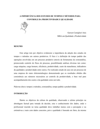 A IMPORTÂNCIA DOS ESTUDOS DE TEMPOS E MÉTODOS PARA
                CONTROLE DA PRODUTIVIDADE E QUALIDADE




                                                                  Gerson Castiglieri Anis
                                                     MBA em Qualidade e Produtividade




RESUMO


       Este artigo tem por objetivo evidenciar a importância da adoção dos estudos de
tempos e métodos em setores produtivos. O foco é a definição do tempo padrão das
operações envolvidas em um processo produtivo através de ferramentas de cronoanálise,
promovendo controle do fluxo de processo, possibilitando análises diversas tais como:
carga máquina, carga homem, eficiência, produtividade, custo da manufatura, indicadores
da qualidade e produtividade entre outros. Foi realizado estudo de caso em um processo de
uma empresa do ramo eletrometalurgico demonstrando que os resultados obtidos dão
consistência aos números necessários ao controle da produtividade, e base real para
acompanhamento dos custos e da qualidade como um todo.


Palavras chave: tempos e métodos, cronoanálise, tempo padrão e produtividade.


INTRODUÇÃO


       Dentre os objetivos da cultura da qualidade, observando o sétimo princípio na
abordagem factual para tomada de decisão, esta o conhecimento dos dados, onde o
profissional inserido no tema qualidade deve trabalhar menos com a percepção e ou
estimativas e mais com dados concretos, pois a qualidade é baseada em fatos, da mesma
 