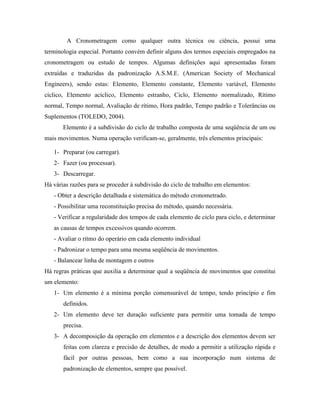 A Cronometragem como qualquer outra técnica ou ciência, possui uma
terminologia especial. Portanto convém definir alguns dos termos especiais empregados na
cronometragem ou estudo de tempos. Algumas definições aqui apresentadas foram
extraídas e traduzidas da padronização A.S.M.E. (American Society of Mechanical
Engineers), sendo estas: Elemento, Elemento constante, Elemento variável, Elemento
cíclico, Elemento acíclico, Elemento estranho, Ciclo, Elemento normalizado, Rítimo
normal, Tempo normal, Avaliação de rítimo, Hora padrão, Tempo padrão e Tolerâncias ou
Suplementos (TOLEDO, 2004).
       Elemento é a subdivisão do ciclo de trabalho composta de uma seqüência de um ou
mais movimentos. Numa operação verificam-se, geralmente, três elementos principais:

   1- Preparar (ou carregar).
   2- Fazer (ou processar).
   3- Descarregar.
Há várias razões para se proceder à subdivisão do ciclo de trabalho em elementos:
   - Obter a descrição detalhada e sistemática do método cronometrado.
   - Possibilitar uma reconstituição precisa do método, quando necessária.
   - Verificar a regularidade dos tempos de cada elemento de ciclo para ciclo, e determinar
   as causas de tempos excessivos quando ocorrem.
   - Avaliar o ritmo do operário em cada elemento individual
   - Padronizar o tempo para uma mesma seqüência de movimentos.
   - Balancear linha de montagem e outros
Há regras práticas que auxilia a determinar qual a seqüência de movimentos que constitui
um elemento:
   1- Um elemento é a mínima porção comensurável de tempo, tendo princípio e fim
       definidos.
   2- Um elemento deve ter duração suficiente para permitir uma tomada de tempo
       precisa.
   3- A decomposição da operação em elementos e a descrição dos elementos devem ser
       feitas com clareza e precisão de detalhes, de modo a permitir a utilização rápida e
       fácil por outras pessoas, bem como a sua incorporação num sistema de
       padronização de elementos, sempre que possível.
 