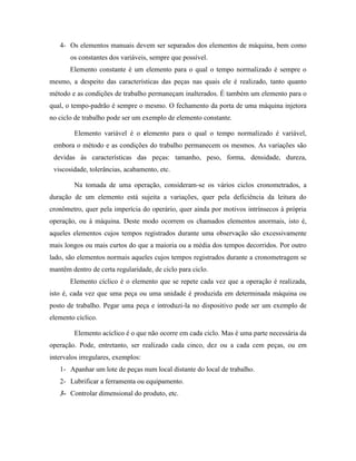 4- Os elementos manuais devem ser separados dos elementos de máquina, bem como
       os constantes dos variáveis, sempre que possível.
       Elemento constante é um elemento para o qual o tempo normalizado é sempre o
mesmo, a despeito das características das peças nas quais ele é realizado, tanto quanto
método e as condições de trabalho permaneçam inalterados. É também um elemento para o
qual, o tempo-padrão é sempre o mesmo. O fechamento da porta de uma máquina injetora
no ciclo de trabalho pode ser um exemplo de elemento constante.

        Elemento variável é o elemento para o qual o tempo normalizado é variável,
 embora o método e as condições do trabalho permanecem os mesmos. As variações são
 devidas às características das peças: tamanho, peso, forma, densidade, dureza,
 viscosidade, tolerâncias, acabamento, etc.

        Na tomada de uma operação, consideram-se os vários ciclos cronometrados, a
duração de um elemento está sujeita a variações, quer pela deficiência da leitura do
cronômetro, quer pela imperícia do operário, quer ainda por motivos intrínsecos à própria
operação, ou à máquina. Deste modo ocorrem os chamados elementos anormais, isto é,
aqueles elementos cujos tempos registrados durante uma observação são excessivamente
mais longos ou mais curtos do que a maioria ou a média dos tempos decorridos. Por outro
lado, são elementos normais aqueles cujos tempos registrados durante a cronometragem se
mantêm dentro de certa regularidade, de ciclo para ciclo.
       Elemento cíclico é o elemento que se repete cada vez que a operação é realizada,
isto é, cada vez que uma peça ou uma unidade é produzida em determinada máquina ou
posto de trabalho. Pegar uma peça e introduzi-la no dispositivo pode ser um exemplo de
elemento cíclico.

        Elemento acíclico é o que não ocorre em cada ciclo. Mas é uma parte necessária da
operação. Pode, entretanto, ser realizado cada cinco, dez ou a cada cem peças, ou em
intervalos irregulares, exemplos:
   1- Apanhar um lote de peças num local distante do local de trabalho.
   2- Lubrificar a ferramenta ou equipamento.
   3- Controlar dimensional do produto, etc.
 