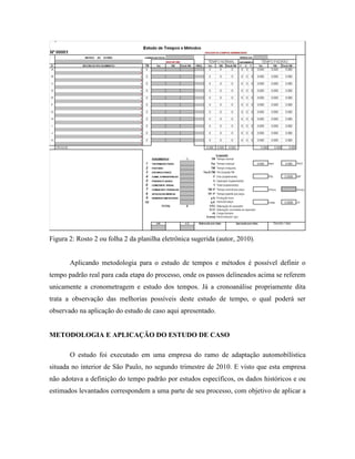 Figura 2: Rosto 2 ou folha 2 da planilha eletrônica sugerida (autor, 2010).
Aplicando metodologia para o estudo de tempos e métodos é possível definir o
tempo padrão real para cada etapa do processo, onde os passos delineados acima se referem
unicamente a cronometragem e estudo dos tempos. Já a cronoanálise propriamente dita
trata a observação das melhorias possíveis deste estudo de tempo, o qual poderá ser
observado na aplicação do estudo de caso aqui apresentado.
METODOLOGIA E APLICAÇÃO DO ESTUDO DE CASO
O estudo foi executado em uma empresa do ramo de adaptação automobilística
situada no interior de São Paulo, no segundo trimestre de 2010. E visto que esta empresa
não adotava a definição do tempo padrão por estudos específicos, os dados históricos e ou
estimados levantados correspondem a uma parte de seu processo, com objetivo de aplicar a
 