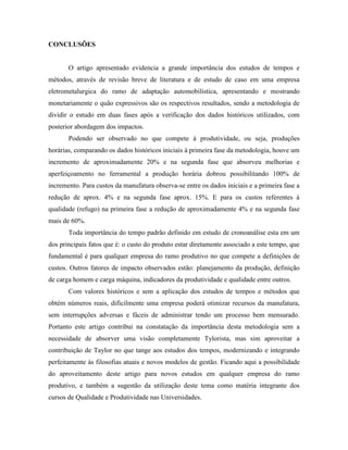 CONCLUSÕES
O artigo apresentado evidencia a grande importância dos estudos de tempos e
métodos, através de revisão breve de literatura e de estudo de caso em uma empresa
eletrometalurgica do ramo de adaptação automobilística, apresentando e mostrando
monetariamente o quão expressivos são os respectivos resultados, sendo a metodologia de
dividir o estudo em duas fases após a verificação dos dados históricos utilizados, com
posterior abordagem dos impactos.
Podendo ser observado no que compete à produtividade, ou seja, produções
horárias, comparando os dados históricos iniciais à primeira fase da metodologia, houve um
incremento de aproximadamente 20% e na segunda fase que absorveu melhorias e
aperfeiçoamento no ferramental a produção horária dobrou possibilitando 100% de
incremento. Para custos da manufatura observa-se entre os dados iniciais e a primeira fase a
redução de aprox. 4% e na segunda fase aprox. 15%. E para os custos referentes à
qualidade (refugo) na primeira fase a redução de aproximadamente 4% e na segunda fase
mais de 60%.
Toda importância do tempo padrão definido em estudo de cronoanálise esta em um
dos principais fatos que é: o custo do produto estar diretamente associado a este tempo, que
fundamental é para qualquer empresa do ramo produtivo no que compete a definições de
custos. Outros fatores de impacto observados estão: planejamento da produção, definição
de carga homem e carga máquina, indicadores da produtividade e qualidade entre outros.
Com valores históricos e sem a aplicação dos estudos de tempos e métodos que
obtém números reais, dificilmente uma empresa poderá otimizar recursos da manufatura,
sem interrupções adversas e fáceis de administrar tendo um processo bem mensurado.
Portanto este artigo contribui na constatação da importância desta metodologia sem a
necessidade de absorver uma visão completamente Tylorista, mas sim aproveitar a
contribuição de Taylor no que tange aos estudos dos tempos, modernizando e integrando
perfeitamente às filosofias atuais e novos modelos de gestão. Ficando aqui a possibilidade
do aproveitamento deste artigo para novos estudos em qualquer empresa do ramo
produtivo, e também a sugestão da utilização deste tema como matéria integrante dos
cursos de Qualidade e Produtividade nas Universidades.
 