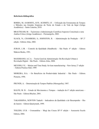 Referência bibliográfica
BORBA, M.; SAMOHYL, R.W.; SCHMITI, J.F. – Utilização das Ferramentas de Tempos
e Métodos nas Grandes Empresas do Norte do Estado e do Vale de Itajaí (Artigo
Acadêmico) – Santa Catarina, 2010.
BRAUTIGAM, M. – Taylorismo: (Administração Científica) Aspectos Conceituais e uma
Análise Crítica (Artigo Acadêmico) – Florianópolis, 2003.
SLACK, N.; CHAMBERS, S.; JOHNSTON, R. – Administração da Produção – SP 2°
edição - Editora Atlas, 2002.
JURAN, J..M. – Controle da Qualidade (Handbook) – São Paulo: 4° edição – Editora
Makron Books, 1991.
MAXIMIANO, A.C.A. – Teoria Geral da Administração: Da Revolução Urbana à
Revolução Digital – São Paulo – Editora Atlas, 2004.
MEYERS, F.E. – Motion and Time Study: for lean manufacturing – New Jersey 2° edição
– Editora Prentice Hall, 1999
MOREIRA, D.A. – Os Benefícios da Produtividade Industrial – São Paulo – Editora
Pioneira, 1994.
PRUNER, A. – Determinação de Tempos Padrões (Monografia), 1987.
RALFH, M. B. – Estudo de Movimentos e Tempos – tradução da 6° edição americana –
São Paulo – Editora Blucher, 2001.
TAKASSHINA, NEWTON Tadachi – Indicadores da Qualidade e do Desempenho – Rio
de Janeiro – Editora Quaitymark, 1999.
TOLEDO, I.F.B. – Cronoanálise – Mogi das Cruzes SP 8° edição – Assessoria Escola
Editora, 2004.
 