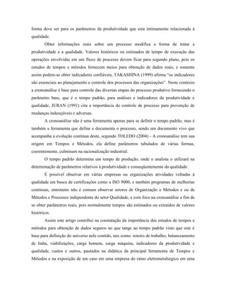 forma deve ser para os parâmetros da produtividade que esta intimamente relacionada à
qualidade.
Obter informações reais sobre um processo modifica a forma de tratar a
produtividade e a qualidade. Valores históricos ou estimados de tempo de execução das
operações envolvidas em um fluxo de processo devem ficar para segundo plano, pois os
estudos de tempos e métodos fornecem meios para obtenção de dados reais, e somente
assim podem-se obter indicadores confiáveis, TAKASHINA (1999) afirma “os indicadores
são essenciais ao planejamento e controle dos processos das organizações”. Neste contexto
a cronoanálise é base para controle das diversas etapas do processo produtivo fornecendo o
parâmetro base, que é o tempo padrão, para análises e indicadores da produtividade e
qualidade, JURAN (1991) cita a importância do controle de processo para prevenção de
mudanças indesejáveis e adversas.
A cronoanálise não é uma ferramenta apenas para se definir o tempo padrão, mas é
também a ferramenta que define e documenta o processo, sendo um documento vivo que
acompanha a evolução contínua deste, segundo TOLEDO (2004) - A cronoanálise tem sua
origem em Tempos e Métodos, ela define parâmetros tabulados de várias formas,
coerentemente, culminam na racionalização industrial.
O tempo padrão determina um tempo de produção, onde o analista o utilizará na
determinação de parâmetros relativos à produtividade e conseqüentemente da qualidade.
É possível observar em várias empresas ou organizações atividades voltadas à
qualidade em busca de certificações como a ISO 9000, e também programas de melhorias
contínuas, entretanto não é comum observar setores de Organização e Métodos e ou de
Métodos e Processos independente do setor Qualidade, e com foco na cronoanálise a fim de
se obter parâmetros reais, pois normalmente tempos são estimados ou extraídos de valores
históricos.
Assim este artigo contribui na constatação da importância dos estudos de tempos e
métodos para obtenção de dados seguros no que tange ao tempo padrão visto que este é
base para definição do universo nele contido, tais como: roteiro de trabalho, balanceamento
de linha, viabilizações, carga homem, carga máquina, indicadores da produtividade e
qualidade, custos e outros, pautados na didática da principal ferramenta de Tempos e
Métodos e na exposição de um caso em uma empresa do ramo eletrometalurgico em uma
 