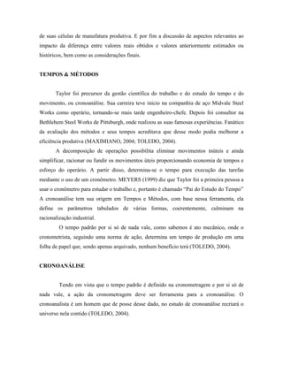 de suas células de manufatura produtiva. E por fim a discussão de aspectos relevantes ao
impacto da diferença entre valores reais obtidos e valores anteriormente estimados ou
históricos, bem como as considerações finais.
TEMPOS & MÉTODOS
Taylor foi precursor da gestão científica do trabalho e do estudo do tempo e do
movimento, ou cronoanálise. Sua carreira teve inicio na companhia de aço Midvale Steel
Works como operário, tornando-se mais tarde engenheiro-chefe. Depois foi consultor na
Bethlehem Steel Works de Pittsburgh, onde realizou as suas famosas experiências. Fanático
da avaliação dos métodos e seus tempos acreditava que desse modo podia melhorar a
eficiência produtiva (MAXIMIANO, 2004; TOLEDO, 2004).
A decomposição de operações possibilita eliminar movimentos inúteis e ainda
simplificar, racionar ou fundir os movimentos úteis proporcionando economia de tempos e
esforço do operário. A partir disso, determina-se o tempo para execução das tarefas
mediante o uso de um cronômetro. MEYERS (1999) diz que Taylor foi a primeira pessoa a
usar o cronômetro para estudar o trabalho e, portanto é chamado “Pai do Estudo do Tempo”
A cronoanálise tem sua origem em Tempos e Métodos, com base nessa ferramenta, ela
define os parâmetros tabulados de várias formas, coerentemente, culminam na
racionalização industrial.
O tempo padrão por si só de nada vale, como sabemos é ato mecânico, onde o
cronometrista, seguindo uma norma de ação, determina um tempo de produção em uma
folha de papel que, sendo apenas arquivado, nenhum benefício terá (TOLEDO, 2004).
CRONOANÁLISE
Tendo em vista que o tempo padrão é definido na cronometragem e por si só de
nada vale, a ação da cronometragem deve ser ferramenta para a cronoanálise. O
cronoanalista é um homem que de posse desse dado, no estudo de cronoanálise recriará o
universo nela contido (TOLEDO, 2004).
 