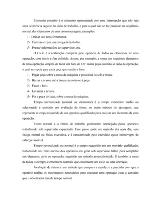 Elemento estranho é o elemento representado por uma interrupção que não seja
uma ocorrência regular do ciclo de trabalho, e para a qual não se fez provisão na seqüência
normal dos elementos de uma cronometragem, exemplos:
1- Deixar cair uma ferramenta.
2- Conversar com um colega de trabalho.
3- Prestar informações ao supervisor, etc.
O Ciclo é a realização completa pelo operário de todos os elementos de uma
operação, com início e fim definido. Assim, por exemplo, a soma dos seguintes elementos
de uma operação simples de fazer um furo de 1/8” numa peça constitui o ciclo da operação,
o qual se repete para cada peça que recebe o furo:
1- Pegar peça sobre a mesa da máquina e posicioná-la sob a broca.
2- Baixar a árvore até a broca encostar-se à peça.
3- Fazer o furo.
4- Levantar a árvore.
5- Por a peça de lado, sobre a mesa da máquina.
Tempo normalizado (normal ou elementar) é o tempo elementar médio ou
selecionado e ajustado por avaliação de ritmo, ou outro método de ajustagem, que
representa o tempo requerido de um operário qualificado para realizar um elemento de uma
operação.
Ritmo normal é o rítimo de trabalho geralmente empregado pelos operários
trabalhando sob supervisão capacitada. Esse passo pode ser mantido dia após dia, sem
fadiga mental ou física excessiva, e é caracterizado pelo exercício quase ininterrupto de
esforço razoável.
Tempo normalizado ou normal é o tempo requerido por um operário qualificado,
trabalhando no ritmo normal dos operários em geral sob supervisão hábil, para completar
um elemento, ciclo ou operação, seguindo um método preestabelecido. É também a soma
de todos os tempos elementares normais que constituem um ciclo ou uma operação.
Avaliação de rítimo é um método que compara a rapidez e a precisão com que o
operário realiza os movimentos necessários para executar uma operação com o conceito
que o observador tem de tempo normal.
 