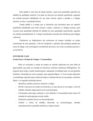 Hora padrão é uma hora de tempo durante a qual uma quantidade específica de
trabalho de qualidade aceitável é ou pode ser feita por um operário qualificado, seguindo
um método prescrito trabalhando em um ritmo normal, sujeito a paradas e a fadigas
normais, ou seja, é a produção horária.
Tempo padrão é o tempo que se determina seja necessário para um operário
qualificado trabalhando num ritmo normal e sujeito a demoras e a fadigas normais, para
executar uma quantidade definida de trabalho de uma quantidade especificada, seguindo
um método preestabelecido. É o tempo normalizado acrescido das tolerâncias para fadigas
e demoras.
Tolerâncias ou Suplementos são acréscimos de tempos incluídos no tempo
normalizado de uma operação, a fim de compensar o operário pela produção partida por
causa de fadiga e das interrupções normalmente previstas, tais como as paradas pessoais e
as inevitáveis.
ESTUDO DE CASO
(Como Fazer o Estudo de Tempos / Cronoanálise)
Pode ser executado o estudo de tempos no método tradicional em uma folha de
papel padrão, que pode ser extraída em literaturas conforme referências bibliográficas. Na
proposta deste artigo visando modernização e adequação à realidade atual, em uma planilha
eletrônica, formatada em excel avançado, aqui sugerida (figura 1 e 2) em resumo aplicando
a metodologia específica para estudo de tempos e métodos devem ser executados, conforme
figura 1, os seguintes principais passos:
- Identificar, produto, processo, materiais e código.
- Dividir o processo em estudo em elementos, ou seja, descrever em etapas o ciclo de
trabalho, obtendo etapas passíveis de cronometragem.
- Cronometrar cada etapa conforme o ciclo definido. É recomendável pelo menos 20
tomadas de cada etapa para extrair média.
- Elementos estranhos devem ser desconsiderados
- Atribuir o rítimo de trabalho observado na cronometragem, obtendo
automaticamente na planilha eletrônica o tempo normal.
 