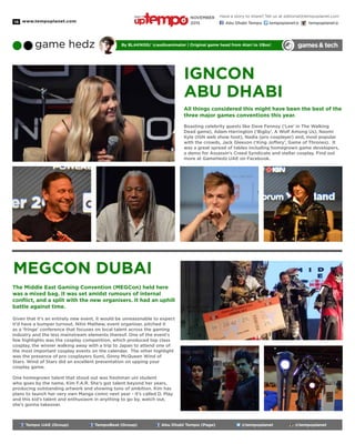 www.tempoplanet.com16
games& techgame hedz By Blakniss/ @audioanimator | Original game head from Atari to XBox!
Tempo UAE (Group) TempoBeat (Group) Abu Dhabi Tempo (Page) @tempoplanet @tempoplanet
IGNCon
Abu Dhabi
All things considered this might have been the best of the
three major games conventions this year.
Boasting celebrity guests like Dave Fennoy (‘Lee’ in The Walking
Dead game), Adam Harrington (‘Bigby’, A Wolf Among Us), Naomi
Kyle (IGN web show host), Nadia (pro cosplayer) and, most popular
with the crowds, Jack Gleeson (‘King Joffery’, Game of Thrones). It
was a great spread of tables including homegrown game developers,
a demo for Assassin’s Creed Syndicate and stellar cosplay. Find out
more at GameHedz UAE on Facebook.
MEGCon Dubai
The Middle East Gaming Convention (MEGCon) held here
was a mixed bag. It was set amidst rumours of internal
conflict, and a split with the new organisers. It had an uphill
battle against time.
Given that it’s an entirely new event, it would be unreasonable to expect
it’d have a bumper turnout. Nitin Mathew, event organiser, pitched it
as a ‘fringe’ conference that focuses on local talent across the gaming
industry and the less mainstream elements thereof. One of the event’s
few highlights was the cosplay competition, which produced top class
cosplay, the winner walking away with a trip to Japan to attend one of
the most important cosplay events on the calendar. The other highlight
was the presence of pro cosplayers Sumi, Ginny McQueen Wind of
Stars. Wind of Stars did an excellent presentation on upping your
cosplay game.
One homegrown talent that stood out was freshman uni student
who goes by the name, Kim F.A.R. She’s got talent beyond her years,
producing outstanding artwork and showing tons of ambition. Kim has
plans to launch her very own Manga comic next year - it’s called D. Play
and this kid’s talent and enthusiasm in anything to go by, watch out,
she’s gonna takeover.
Have a story to share? Tell us at editorial@tempoplanet.com
Abu Dhabi Tempo tempoplanet@ tempoplanet@
november
2015
Keep it
 