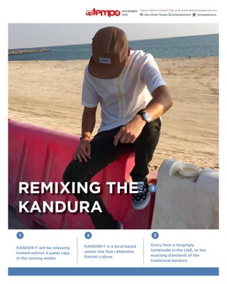 3
Every item is longingly
handmade in the UAE, to the
exacting standards of the
traditional kandura.
1
KANDOR-T will be releasing
limited-edition 5 panel caps
in the coming weeks.
2 3
KANDOR-T is a local-based
unisex line that celebrates
Emirati culture.
Remixing the
Kandura
Have a story to share? Tell us at editorial@tempoplanet.com
Abu Dhabi Tempo tempoplanet@ tempoplanet@
november
2015
Keep it
 