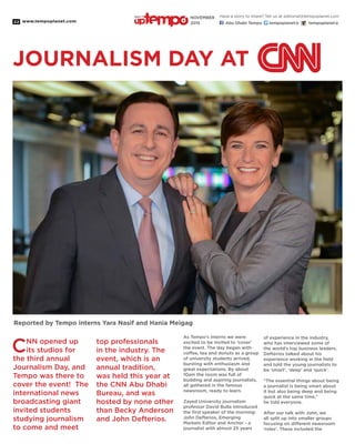 www.tempoplanet.com22
JOURNALISM DAY AT
CNN opened up
its studios for
the third annual
Journalism Day, and
Tempo was there to
cover the event! The
international news
broadcasting giant
invited students
studying journalism
to come and meet
top professionals
in the industry. The
event, which is an
annual tradition,
was held this year at
the CNN Abu Dhabi
Bureau, and was
hosted by none other
than Becky Anderson
and John Defterios.
As Tempo’s interns we were
excited to be invited to ‘cover’
the event. The day began with
coffee, tea and donuts as a group
of university students arrived,
bursting with enthusiasm and
great expectations. By about
10am the room was full of
budding and aspiring journalists,
all gathered in the famous
newsroom, ready to learn.
Zayed University journalism
professor David Bulla introduced
the first speaker of the morning:
John Defterios, Emerging
Markets Editor and Anchor - a
journalist with almost 25 years
of experience in the industry,
who has interviewed some of
the world’s top business leaders.
Defterios talked about his
experience working in the field
and told the young journalists to
be ‘smart’, ‘deep’ and ‘quick’.
“The essential things about being
a journalist is being smart about
it but also being deep and being
quick at the same time,”
he told everyone.
After our talk with John, we
all split up into smaller groups
focusing on different newsroom
‘roles’. These included the
Reported by Tempo interns Yara Nasif and Hania Meigag
Have a story to share? Tell us at editorial@tempoplanet.com
Abu Dhabi Tempo tempoplanet@ tempoplanet@
november
2015
Keep it
 