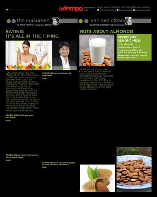 www.tempoplanet.com26
Nuts About Almonds!
the epicurean
By Lana Nasser | Instagram: @l4n4n
lean and clean
By Donna Howarth | @cleaneatuae
Eating:
It’s all in the timing
Ihave an early morning
ritual, were I will carefully
count 23 almonds and
munch on them as I prepare
the second half of my
breakfast. Why 23? This is
roughly about 1oz – I have to
limit myself as I would quite
easily devour a whole bag
within minutes.
Almonds are amazing and make a
great snack anytime of the day. They
are a fabulous package of nutrients
containing a good source of quality
protein (approx. 6g per 1oz) and 50
% RDA for vitamin E too. They have
a good level of fibre, low on carbs,
sugars and great on taste (being
slightly sweet.)
What else is hiding in this unassuming
nut? Copper, Zinc, Magnesium,
Manganese, Calcium, Potassium, Iron,
all essential nutrients and minerals
needed in our daily diets.
A word of warning, they are high in
fat (albeit good fats) and you do need
to be careful with the amount you
consume. Referring back to the 1oz –
thereis 14g Fat and 164 calories, so if
you adore them like I do; you have to
exercise a little caution.
Almonds are extremely versatile and
can be incorporated into many dishes
for example: Almond Milk,ground
almonds as a flour replacement for
cakes and biscuits, as a topping for
fish and chicken (Tip: dip the top of
the meat in whisked egg and press
onto a plate of ground almonds, then
bake). Add whole or sliced almonds in
granolas, yoghurts, puddings – the list
is endless.
Asneak peek into the
book on the philosophy
of eating by international
speaker and coach Dr.
Oudi Abouchacra, whose
company “Inspired Results”
has been working on
teaching and inspiring
people on how to care for
their mind and their body
so they don’t have to visit
doctors in the first place.
He hopes to use his book as
an educational tool to help
nurture and strengthen our
instinct to listen to what
our body needs rather than
what our mind desires.
TEMPO: What made you write
this book?
Oudi: Ever since I was 15 years old
I’ve had an emotional relationship
with food. Any time I would get
stressed I would bike to my local
pizzeria and have a slice of pizza
even when I was celebrating life I had
pizza. I also suffered from heart burn
at 15 years, which is not a common
condition for a teenager, and it’s
been a thirty year struggle. I was
the person people would come and
bum anti-acids from. People in the
nutrition industry focus more on what
we’re eating rather than why
we’re eating.
TEMPO: Where should the decision
to eat come from?
Oudi: When I used to give seminars
on this topic, almost 100% of the
group would agree the decision
should come from you, and only you.
But when I asked them if the decision
comes from your mind or your body,
almost 50% would respond,‘the mind’
because there are certain correct
timings in the day to eat. And that
means half of the population is not
eating right. It is the car that gives
the driver indication when it requires
refueling, just when a baby starts to
cry for food, it’s not an intellectually
based decision, it comes from within.
TEMPO: What are the crimes of
mealtime?
Oudi: Breakfast is the most important
meal of the day is the first crime; I
think if you wake up in the morning
and you’re not hungry then you
shouldn’t eat. When I used to work
out and train for my marathons, I
remember feeling the hunger pangs,
the connection with the primitive self;
I started seeing burgers instead of the
wheels of the cars. I still remember
to this day how delicious that steak
tasted because it was timed right. I
think most people run into problems
when they eat out of necessity, rather
than to fill a void in their body. We
end up with a culture that overeats
and is afraid to feel hungry, afraid to
die of starvation - with fridges in every
single home. This convenient access to
food has killed off any connection to
the inner wisdom of the body. When
you allow yourself to feel hunger, you
unearth what type of eater you are
and in the process discover the right
diet for yourself. If there are people
who don’t have time to eat and want
to avoid feeling hungry at work, then
they should eat a little in the morning
and then take snack breaks every
few hours, just like cigarette or toilet
breaks. I think it partially stems from
all the food advertising that also uses
research statistics to push certain
meal times onto people. But also, as
we raise our children we tend to use
food to comfort and soothe them.
TEMPO: What are the results people
will see from your approach?
Oudi: There are three results that
everybody wants: people want to
get to their ideal weight, avoid or
minimize their digestive problems and
lastly people want to do all that and
still remain sociable. Be fit, be healthy
and control your symptoms without it
costing a relationship or two. So what
do you call that philosophy of eating?
I don’t know yet.
1 cup almonds
(preferably organic)
2 cups water (filtered),
extra for soaking & rinsing
Sweeteners: Honey, maple
syrup, agave etc.
Recipe for
Almond Milk:
Place the almonds in a bowl, cover
with filtered water and place in the
fridge to soak overnight
(or up to 2 days).
Drain and rinse the almonds in more
filtered water.
Place the almonds with 2 cups of
filtered water into a high spend
blender e.g.: Vitamix. Pulse the
almonds and then blend for
2 minutes.*
Strain the milk through muslin or a
cheese cloth.
Press the almond meal to release as
much of the milk as possible.
Put the meal to one side and sweeten
the milk. The milk can be stored in the
fridge for up to 2 days.
The left over meal can be used
directly in oatmeal, smoothies, cakes,
muffins, flapjacks etc. You can also dry
the meal by spreading it onto a baking
sheet, popping in a low oven and
allowing it todry for 2-3 hours. Allow
to cool and keep in a sealed container.
This can be used in granola, topping
for porridge, baked bananas, apples
etc. (The meal can be kept in a sealed
container for upto 3 months in
a freezer).
*In the past, I’ve skipped the sieving
process and used the milk whole
(including the meal) as it makes a
thicker smoothie.
Enjoy!
Dr. Oudi Abouchacra
Have a story to share? Tell us at editorial@tempoplanet.com
Abu Dhabi Tempo tempoplanet@ tempoplanet@
november
2015
Keep it
 