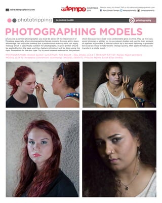 www.tempoplanet.com28
By Shahid Saeedphototripping photography
PHOTOGRAPHING MODELS
If you are a portrait photographer you must be aware of the importance of
makeup especially when photographing female models. Anyone with a basic
knowledge can apply the makeup but a professional makeup artist can apply
makeup which is specifically suitable for photography. A good primer should
be applied before the base, and then feature refinement will be done using the
right foundation for the skin type. Try to avoid mineral makeup for the portrait
PHOTOGRAPHER: Shahid Saeed | LOCATION: YAS Beach - Abu Dhabi, U.A.E | MAKEUP ARTIST: Narjes Hijazi (Jordan)
MODEL (LEFT): Anastasia Giovannoni (Germany) | MODEL (RIGHT): Priscilla Myrtle Sarah Elias (India)
shoot because it can lead to an undesirable glow or shine. Play up the eyes,
avoid shimmer or glitter, try to use natural shades and use the least amount
of eyeliner as possible. A natural colour lip is the most flattering in portraits
because lip colour trends tend to change quickly. Well applied makeup can
transform a photo shoot.
Have a story to share? Tell us at editorial@tempoplanet.com
Abu Dhabi Tempo tempoplanet@ tempoplanet@
november
2015
Keep it
 