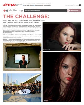 www.tempoplanet.com 29
THE CHALLENGE:
abu dhabi photographersshutterbug photography
Portraits & 500 px Global Photo Walk 2015
THE GROUP: ABU DHABI PHOTOGRAPHERS
NOTE: ADP has hosted an outdoor portraits workshop at YAS beach where
participants were introduced to different methods of photography utilizing
natural light. The group learned how to use portable flashes when the natural
light is not enough for the photo. The members of the group experimented
with reflectors, diffusers, off the camera flashes, single light and multi light
setup. Models including makeup-artist were available to pose for
the photographers.
ADP also hosted 500px Global photo Walk 2015 in Abu Dhabi as more than 60
photographers took part in the walk and members were given an opportunity
to experience using Fujifilm Cameras.
ABOUT: Abu Dhabi Photographers is a group of photography enthusiasts
who meet regularly to capture beautiful shots and to share knowledge and
experiences. The group’s patron is BrandMoxie.
Shahid Saeed
Rashiq
500px Walk Group Photo
Abdul Aziz Samson
Have a story to share? Tell us at editorial@tempoplanet.com
Abu Dhabi Tempo tempoplanet@ tempoplanet@
november
2015
Keep it
 