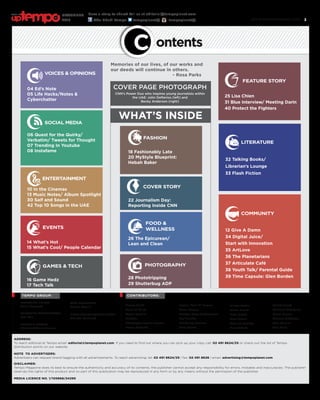 www.tempoplanet.com 3
ADDRESS:
To reach editorial at Tempo email: editorial@tempoplanet.com. If you need to find out where you can pick up your copy call: 02 491 8624/25 or check out the list of Tempo
distribution points on our website.
NOTE TO ADVERTISERS:
Advertisers can request brand tagging with all advertisements. To reach advertising: tel: 02 491 8624/25 | fax: 02 491 8626 | email: advertising@tempoplanet.com
DISCLAIMER:
Tempo Magazine does its best to ensure the authenticity and accuracy of its contents, the publisher cannot accept any responsibility for errors, mistakes and inaccuracies. The publisher
reserves the rights of this product and no part of this publication may be reproduced in any form or by any means without the permission of the publisher.
MEDIA LICENCE NO. 1/105866/24295
MANAGING EDITOR
Sana Bagersh
EDITORIAL COORDINATOR
Neil Bie
DESIGN & LAYOUT
Shihabudheen Hamza
web developer
Rasha Yousif
DISTRIBUTION COORDINATOR
Melaku Muluneh
TEMPO GROUP: CONTRIBUTORS:
Aleece Smith
Amna Al Saleh
Angeli Castillo
Blakniss
Christopher Joshua Benton
Donna Howarth
Dorian “Paul D” Rogers
Hania Meigag
Heather Long Vandevoorde
Jae Franklin
Kimberley Moultrie
Lana Nasser
Nilofer Safdar
Nisma Hamid
Noor Zadeh
Nour Ramzi
Omar Al Busaidy
Sana Ashraf
WHAT’S INSIDE
Shahid Saeed
Tomislav Buljubasic
Uwem Umana
Vanessa Middleton
Vera Rosales
Yara Nasif
social media
entertainment
voices & opinions
04 Ed’s Note
05 Life Hacks/Notes &
Cyberchatter
games & tech
16 Game Hedz
17 Tech Talk
feature story
25 Lisa Chien
31 Blue Interview/ Meeting Darin
40 Protect the Fighters
literature
32 Talking Books/
Librarian’s Lounge
33 Flash Fiction
fashion
18 Fashionably Late
20 MyStyle Blueprint:
Hebah Baker
cover story
22 Journalism Day:
Reporting Inside CNN
photography
28 Phototripping
29 Shutterbug ADP
food &
wellness
26 The Epicurean/
Lean and Clean
06 Quest for the Quirky/
Verbatim/ Tweets for Thought
07 Trending In Youtube
08 Instafame
10 In the Cinemas
13 Music Notes/ Album Spotlight
30 Saif and Sound
42 Top 10 Songs in the UAE
14 What’s Hot
15 What’s Cool/ People Calendar
12 Give A Damn
34 Digital Juice/
Start with Innovation
35 ArtLove
36 The Planetarians
37 Articulate Café
38 Youth Talk/ Parental Guide
39 Time Capsule: Glen Borden
community
events
ontents
Memories of our lives, of our works and
our deeds will continue in others.
			 - Rosa Parks
COVER PAGE PHOTOGRAPH
CNN’s Power Duo who inspires young journalists within
the UAE: John Defterios (left) and
Becky Anderson (right)
Have a story to share? Tell us at editorial@tempoplanet.com
Abu Dhabi Tempo tempoplanet@ tempoplanet@
november
2015
Keep it
 