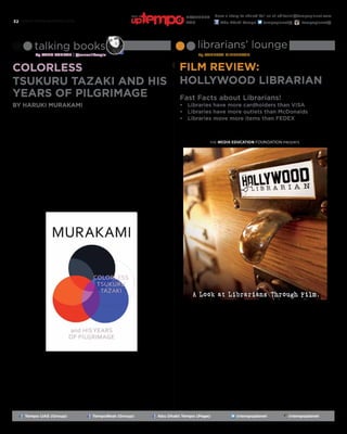 www.tempoplanet.com32
librarians’ lounge
By Vanessa Middleton
Film Review:
Hollywood Librarian
talking books
By Sana Ashraf | @sanaalikespie
Colorless
Tsukuru Tazaki and His
Years of Pilgrimage Fast Facts about Librarians!
•	 Libraries have more cardholders than VISA
•	 Libraries have more outlets than McDonalds
•	 Libraries move more items than FEDEX
If you want to know more about the truth behind libraries and the impact
librarians have on society, please watch “Hollywood Librarian: A Look at
Librarians Through Film”.
There are cameo appearances of a multitude of librarians alongside superstars
like Martin Scorsese, Ray Bradbury and others; all discussing the impact of
librarians and their portrayal in films and media.
The film is the brainchild of Ann M. Seidl (Writer and Director) who has a
master of library and information services from the University of Denver. Ann
is a library consultant and the owner and principal of Information Managed,
a library consulting business which provides library research and GIS analysis
products to public libraries and systems. She completed the screenplay for the
film in 2003.
Hollywood has not always been kind to librarians. In fact, films like Sophie’s
Choice, Philadelphia and It’s a Wonderful Life show librarians as negative
stereotypes. But there are librarians in films such as Lorenzo’s Oil, Desk
Set, and The Shawshank Redemption that are shown as being competent
and professional. Colleagues that I worked together with made cameo
appearances in the film.
by Haruki Murakami
This novel nested a
certain melancholy in
my soul. Simply, it’s a novel
about loneliness.
The protagonist Tsukuru, as the title
implies, is colourless; he leads an
ordinary life. At the age of thirty-
six, he takes a look back to when he
was twenty: the same year in which
his group of four friends (from high-
school) abandon him.
Each of his friends’ family names mean
a colour; White, Black, Red and Blue.
Except for Tsukuru–his name means
‘to create’, and that caused him to feel
a little, if not a lot, detached from the
group. No
one else saw
it but him;
it’s symbolic
of how he
sees himself
–colourless,
invisible,
maybe even
useless. It was
as though
they were a
rainbow, and
they all walked
a similar path,
but because
Tsukuru’s
name’s
colourless, he
paved himself
another road.
They ‘were
a perfect
combination...
like five
fingers.’
Yet, after
graduation,
they each
went to
universities
within their hometown, and Tsukuru
was the only one of the five to leave
to Tokyo –an hour and thirty minutes
away by train. He felt a sense of
detachment, as expected of most
freshmen. But this detachment did
not arise from the new community. His
loneliness surfaced from his
friends’ abandonment.
This novel touched me on a very
personal level, disrupting my day-to-
day life; I wanted to finish it. I wanted
to finish it and go on with my life.
Tsukuru has an usual passion towards
train-stations; perhaps that was the
only distinct thing about him. The train
moves until it reaches a station, and
then another, until its trip ends. And
this is life. But will we live our lives
away from the people we love? Will we
keep busy with our work or academic
life instead of looking over those who
matter to us, and most importantly,
ourselves? It made me question many
things, and I have yet to find
the answer.
It’s not a book you pick up and let
go. It makes you ponder; it touches a
part of your soul you keep ignoring. It
affects you,
very deeply.
Tsukuru feels
colourless
amongst his
friends; and
he too, in
comparison,
leads
the most
colourless
life. Despite
moving to
another city
in search of
his passion,
studying
a major
specialized in
train-stations,
he sacrificed
his reason
to live –
his friends.
His grades
were average
and his body
relatively fit.
He is ordinary.
And he is a
train; moving from one stage of his
life to another, but he’s not an unusual
train. He’s the train everyone takes and
doesn’t bother to look at.
We need to read books like this that
remind you that life is very much like
a train. Ask yourself, at which stop are
you now, and indeed if you are on the
right route.
Tempo UAE (Group) TempoBeat (Group) Abu Dhabi Tempo (Page) @tempoplanet @tempoplanet
Have a story to share? Tell us at editorial@tempoplanet.com
Abu Dhabi Tempo tempoplanet@ tempoplanet@
november
2015
Keep it
 