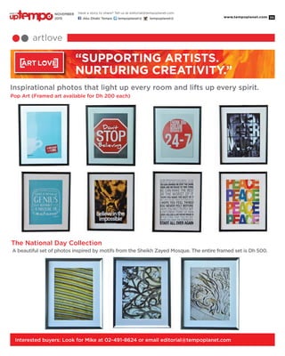 www.tempoplanet.com 35
artlove
“Supporting Artists.
Nurturing Creativity.”
Pop Art (Framed art available for Dh 200 each)
Inspirational photos that light up every room and lifts up every spirit.
A beautiful set of photos inspired by motifs from the Sheikh Zayed Mosque. The entire framed set is Dh 500.
The National Day Collection
Interested buyers: Look for Mike at 02-491-8624 or email editorial@tempoplanet.com
Have a story to share? Tell us at editorial@tempoplanet.com
Abu Dhabi Tempo tempoplanet@ tempoplanet@
november
2015
Keep it
 