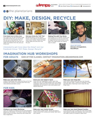 www.tempoplanet.com36
DIY: MAKE, DESIGN, RECYCLE
IMAGINATION HUB WORKSHOPS
FOR KIDS
the planetarians
Make your own Solar Oven
Create a homemade oven using only the sun for fuel.
Students will construct a working oven from recy-
cled materials and bake a pizza.
Children’s Ice-Cream Workshop
Learn the mystery of making one the most enjoyable
desserts on the planet. “Ice Cream”! Kids will make a
batch of fresh ice cream using only their hands and
their imagination.
MIKE METZGER,
Director of Imagination,
BrandMoxie
Grow your own Salad in Sand
Grow your own vegetables in sand. Learn how
make your own mini edible-garden with only plastic
containers, seeds and sand. Come learn about what
vegetables you can grow in very small spaces and
require little work.
Make your own Candy Houses
Do you have a sweet tooth? Would you love to
make a house from cookies and candy? Well here’s
your chance!
Make your own Hang Mat
Learn how to weave and craft your own leisurely
hang mat with ropes. Simply tie it between 2 trees
and relax after a hard day’s work. Enjoy life Abu
Dhabi style.
Make your own Hand Dipped Candles
Come and learn how to make your own home-made
hand dipped candles with beeswax. Each participant
will make a total of 4 candles to take home.
Interested to get more ideas like these? Join our
Facebook Group: “DIY: Make, Design, Recycle”
FOR ADULTS sign up FOR CLASSES. contact imagination@brandmoxie.com
From Soda Cans to Shiny Cans
For 2 AED you can get yourself a soda
and 100% of the time, you just throw
the can out to the trash bin. This in-
structional post tells you how you can
make nice lanterns from the cans you
throw out!
Making Fire with Two Sticks
You’ve seen it in TV shows, movies, and
documentaries but do you know how
to create fire out of two sticks on your
own? This video shows you exactly
how it’s done!
Give your Home the “Fall” Feel
Reclaimed wood, it all its various
forms, is all it takes to provide a fresh
look to your homes. Check out these
unique ideas and see which one
fits you!
Have a story to share? Tell us at editorial@tempoplanet.com
Abu Dhabi Tempo tempoplanet@ tempoplanet@
november
2015
Keep it
 