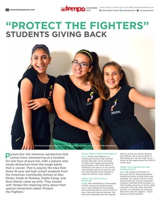 www.tempoplanet.com40
“PROTECT THE FIGHTERS”
STUDENTS GIVING BACK
Picture this: the immense satisfaction that
comes from volunteering at a hospital
for one hour of pure fun, with a patient who
needs distraction from the tough battle
that is cancer. That is exactly the idea that
three 16-year old high school students from
the American Community School of Abu
Dhabi: Farah Al Mutawa, Fadila Farag, and
Nour Ramzi came up with. They shared
with Tempo the inspiring story about their
special movement called ‘Protect
the Fighters.’
Tempo: What is ‘Protect the Fighters’?
Farah: Protect the Fighters is a
Community Service Club revolved
around kids with cancer and how
to make them happy and enjoy the
good things in life, while they’re in
treatment. Our base is at our school
and students sign up to join the club
and visit patients at the hospital to
make the patients’ days happier.
Tempo: How did you set up
this group?
Fadila: We established it in November
of 2013, during our freshman year,
and it was finalized by the hospital
we’re working with on June 18, 2014. It
was a long and rigorous process. We
had many meetings with the hospital
staff as well as our school advisors
and officials, but it was all worth it.
We started as a ‘service club’ at our
school at the beginning of the 2014-15
school year.
Tempo: How long have you been
visiting patients?
Nour: We started in February of
this year, and it’s been going great!
Seeing the smiles on their faces was
amazing. The reason it took so long
was because the process of getting
members certified at the hospital is a
little lengthy, because of all the safety
measures. And now, after that hard
process, our members are enjoying
their time with the ‘fighters’ - that’s
what we call the patients.
The three founders, (from L to R) Farah, Nour, and Fadila in one of their first photoshoots.
Have a story to share? Tell us at editorial@tempoplanet.com
Abu Dhabi Tempo tempoplanet@ tempoplanet@
november
2015
Keep it
 