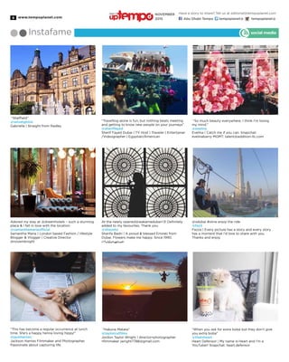 www.tempoplanet.com8
Instafame social media
“Sheffield”
@velvetgh0st
Gabriella | Straight from Radley
Adored my stay at @dreamhotels – such a stunning
place & I fell in love with the location
@samanthamariaofficial
Samantha Maria | London based Fashion / lifestyle
Blogger & Vlogger | Creative Director
@novemknight
“This has become a regular occurrence at lunch
time. She’s a happy henna loving hippy!”
@jackharries
Jackson Harries Filmmaker and Photographer.
Passionate about capturing life.
“Travelling alone is fun, but nothing beats meeting
and getting to know new people on your journeys”
@sheriffayed
Sherif Fayed Dubai | TV Host | Traveler | Entertainer
/Videographer | Egyptian/American
At the newly opened@wakamedubai<3! Definitely
added to my favourites. Thank you.
@shooshz
Sharifa Badri | A proud & blessed Emirati from
Dubai. Flowers make me happy. Since 1990.
٤<ً‫ا‬‫وأبد‬ً‫ا‬‫احلمدللهدائم‬
“Hakuna Matata”
@taylorcutfilms
Jordon Taylor Wright | director•photographer
•filmmaker jwright7788@gmail.com
“So much beauty everywhere, I think I’m losing
my mind.”
@evelina
Evelina | Catch me if you can. Snapchat:
evelinabarry MGMT: talent@addition-llc.com
@xdubai #xline enjoy the ride
@faz3
Fazza | Every picture has a story and every story
has a moment that I’d love to share with you.
Thanks and enjoy
“When you ask for extra boba but they don’t give
you extra boba”
@thatsheart
Heart Defensor | My name is Heart and I’m a
YouTuber! Snapchat: heart.defensor
Have a story to share? Tell us at editorial@tempoplanet.com
Abu Dhabi Tempo tempoplanet@ tempoplanet@
november
2015
Keep it
 