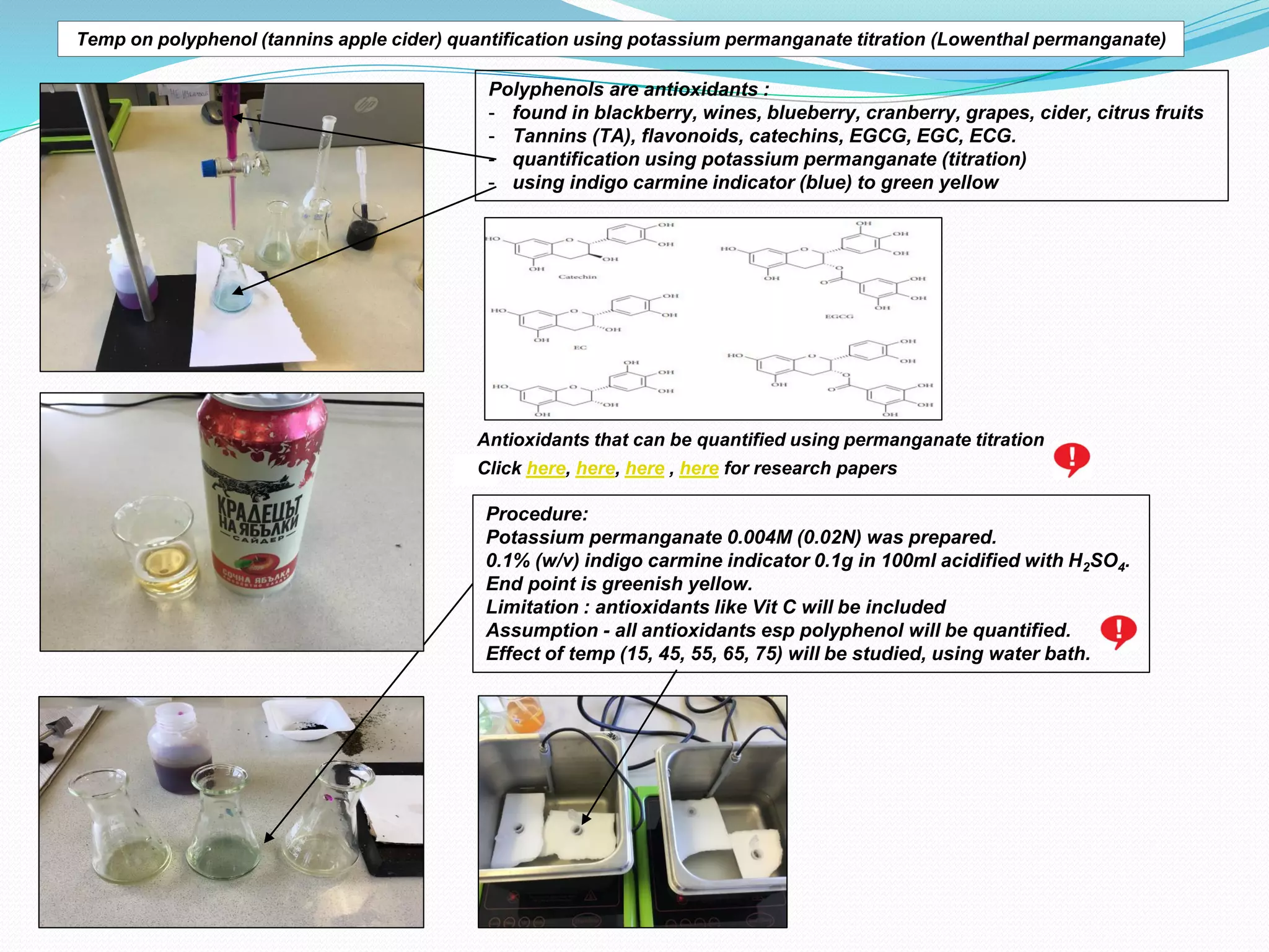 Temp on polyphenol (tannins apple cider) quantification using potassium permanganate titration (Lowenthal permanganate)
Polyphenols are antioxidants :
- found in blackberry, wines, blueberry, cranberry, grapes, cider, citrus fruits
- Tannins (TA), flavonoids, catechins, EGCG, EGC, ECG.
- quantification using potassium permanganate (titration)
- using indigo carmine indicator (blue) to green yellow
Antioxidants that can be quantified using permanganate titration
Procedure:
Potassium permanganate 0.004M (0.02N) was prepared.
0.1% (w/v) indigo carmine indicator 0.1g in 100ml acidified with H2SO4.
End point is greenish yellow.
Limitation : antioxidants like Vit C will be included
Assumption - all antioxidants esp polyphenol will be quantified.
Effect of temp (15, 45, 55, 65, 75) will be studied, using water bath.
Click here, here, here , here for research papers
 