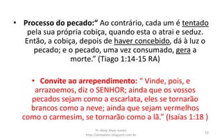 • Processo do pecado:“ Ao contrário, cada um é tentado
pela sua própria cobiça, quando esta o atrai e seduz.
Então, a cobiça, depois de haver concebido, dá à luz o
pecado; e o pecado, uma vez consumado, gera a
morte.” (Tiago 1:14-15 RA)
• Convite ao arrependimento: “ Vinde, pois, e
arrazoemos, diz o SENHOR; ainda que os vossos
pecados sejam como a escarlata, eles se tornarão
brancos como a neve; ainda que sejam vermelhos
como o carmesim, se tornarão como a lã.” (Isaías 1:18 )
Pr. Almy Alves Junior
http://almyalves.blogspot.com.br
12
 