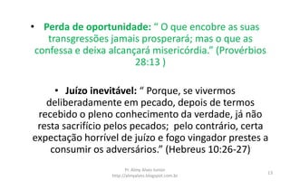 • Perda de oportunidade: “ O que encobre as suas
transgressões jamais prosperará; mas o que as
confessa e deixa alcançará misericórdia.” (Provérbios
28:13 )
• Juízo inevitável: “ Porque, se vivermos
deliberadamente em pecado, depois de termos
recebido o pleno conhecimento da verdade, já não
resta sacrifício pelos pecados; pelo contrário, certa
expectação horrível de juízo e fogo vingador prestes a
consumir os adversários.” (Hebreus 10:26-27)
Pr. Almy Alves Junior
http://almyalves.blogspot.com.br
13
 