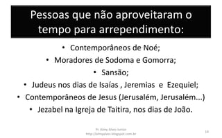 Pessoas que não aproveitaram o
tempo para arrependimento:
• Contemporâneos de Noé;
• Moradores de Sodoma e Gomorra;
• Sansão;
• Judeus nos dias de Isaías , Jeremias e Ezequiel;
• Contemporâneos de Jesus (Jerusalém, Jerusalém...)
• Jezabel na Igreja de Taitira, nos dias de João.
Pr. Almy Alves Junior
http://almyalves.blogspot.com.br
14
 