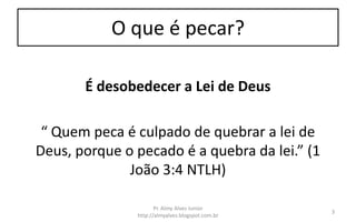O que é pecar?
É desobedecer a Lei de Deus
“ Quem peca é culpado de quebrar a lei de
Deus, porque o pecado é a quebra da lei.” (1
João 3:4 NTLH)
Pr. Almy Alves Junior
http://almyalves.blogspot.com.br
3
 